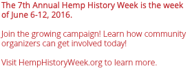 The 7th Annual Hemp History Week is the week of June 6-12, 2016. Join the growing campaign! Learn how community organizers can get involved today! Visit HempHistoryWeek.org to learn more.