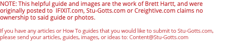 NOTE: This helpful guide and images are the work of Brett Hartt, and were originally posted to IFIXIT.com, Stu-Gotts.com or Creightive.com claims no ownership to said guide or photos. If you have any articles or How To guides that you would like to submit to Stu-Gotts.com, please send your articles, guides, images, or ideas to: Content@Stu-Gotts.com